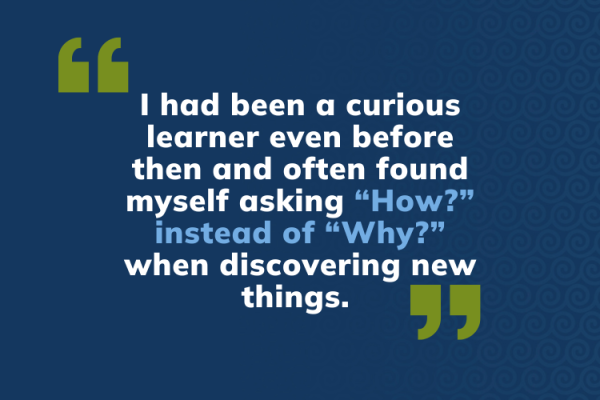I had been a curious learner even before then and often found myself asking “How?” instead of “Why?” when discovering new things.