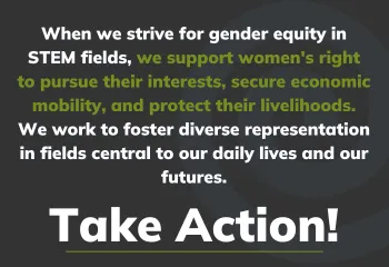 When we strive for gender equity in STEM fields, we support women's right to pursue their interests, secure economic mobility, and protect their livelihoods. We work to foster diverse representation in fields central to our daily lives and our futures.