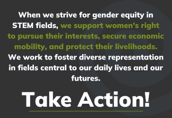 When we strive for gender equity in STEM fields, we support women's right to pursue their interests, secure economic mobility, and protect their livelihoods. We work to foster diverse representation in fields central to our daily lives and our futures.